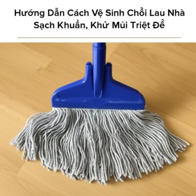 Hướng Dẫn Cách Vệ Sinh Chổi Lau Nhà Sạch Khuẩn, Khử Mùi Triệt Để