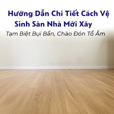 Hướng Dẫn Chi Tiết Cách Vệ Sinh Sàn Nhà Mới Xây: Tạm Biệt Bụi Bẩn, Chào Đón Tổ Ấm